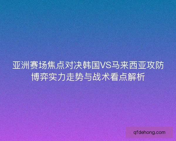 亚洲赛场焦点对决韩国VS马来西亚攻防博弈实力走势与战术看点解析