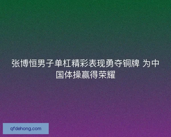 张博恒男子单杠精彩表现勇夺铜牌 为中国体操赢得荣耀