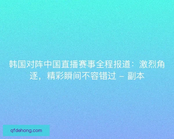 韩国对阵中国直播赛事全程报道：激烈角逐，精彩瞬间不容错过 - 副本