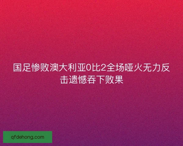 国足惨败澳大利亚0比2全场哑火无力反击遗憾吞下败果