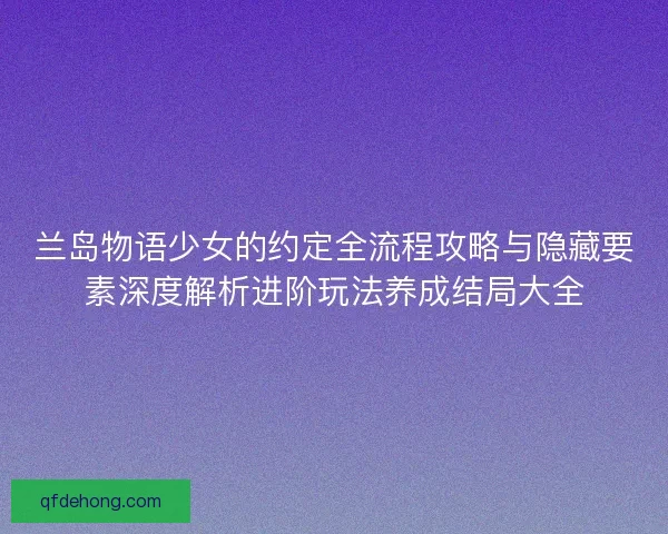 兰岛物语少女的约定全流程攻略与隐藏要素深度解析进阶玩法养成结局大全