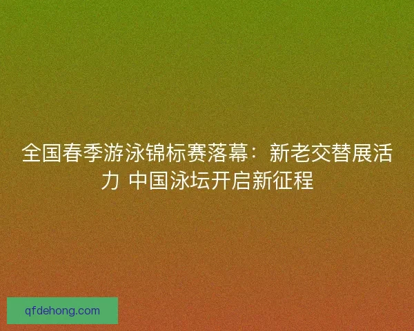 全国春季游泳锦标赛落幕：新老交替展活力 中国泳坛开启新征程