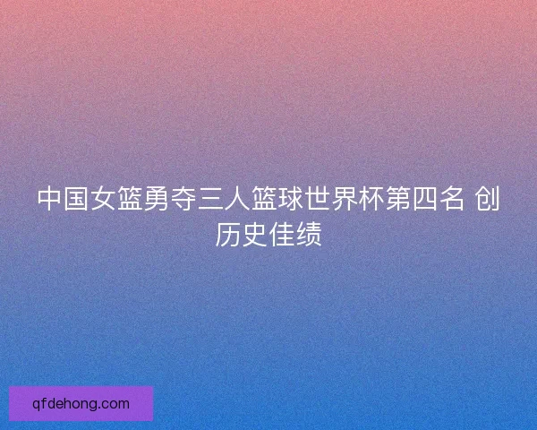中国女篮勇夺三人篮球世界杯第四名 创历史佳绩