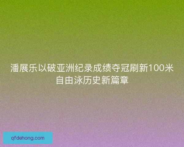 潘展乐以破亚洲纪录成绩夺冠刷新100米自由泳历史新篇章