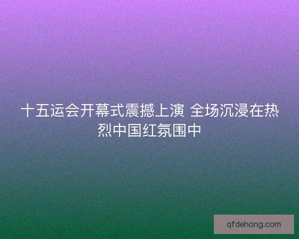 十五运会开幕式震撼上演 全场沉浸在热烈中国红氛围中