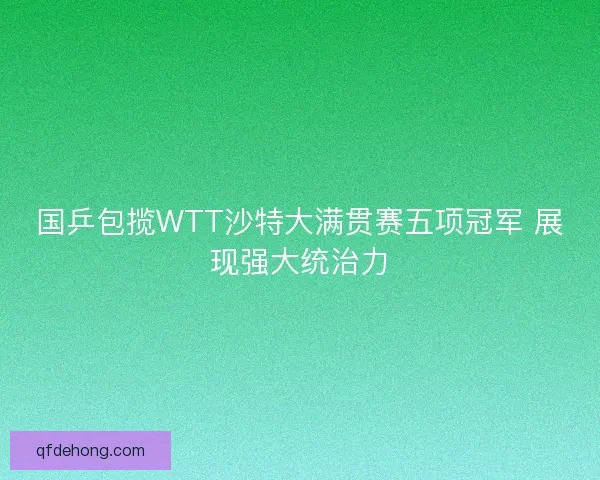 国乒包揽WTT沙特大满贯赛五项冠军 展现强大统治力