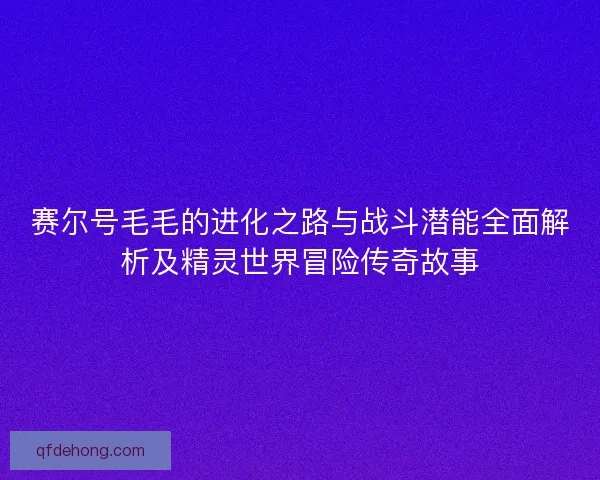 赛尔号毛毛的进化之路与战斗潜能全面解析及精灵世界冒险传奇故事