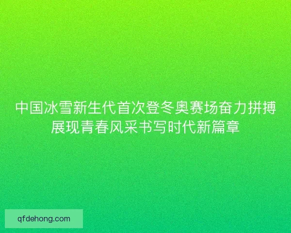 中国冰雪新生代首次登冬奥赛场奋力拼搏展现青春风采书写时代新篇章