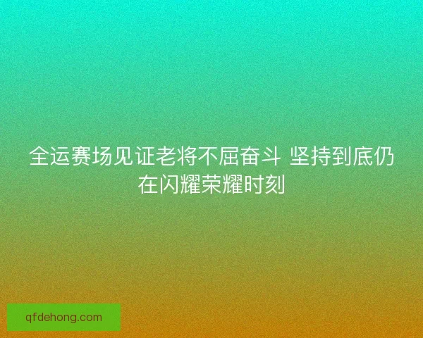 全运赛场见证老将不屈奋斗 坚持到底仍在闪耀荣耀时刻