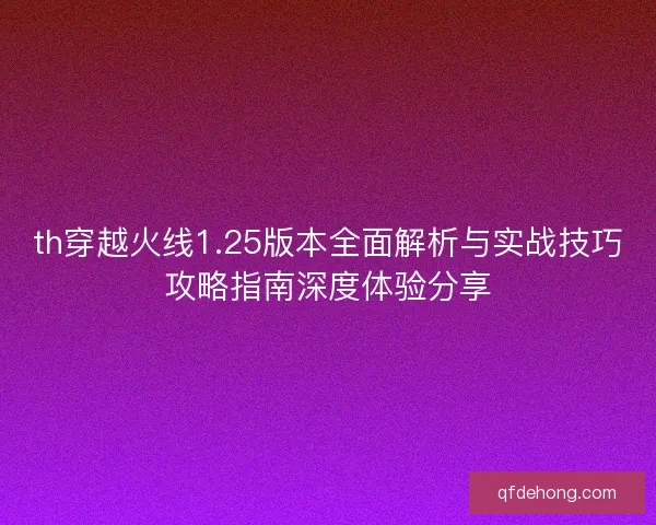 th穿越火线1.25版本全面解析与实战技巧攻略指南深度体验分享