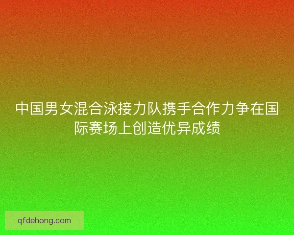 中国男女混合泳接力队携手合作力争在国际赛场上创造优异成绩