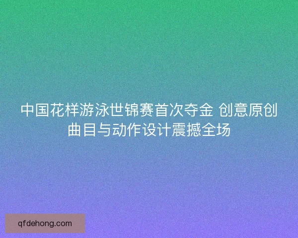 中国花样游泳世锦赛首次夺金 创意原创曲目与动作设计震撼全场