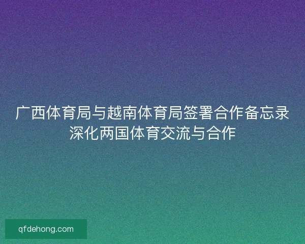 广西体育局与越南体育局签署合作备忘录深化两国体育交流与合作