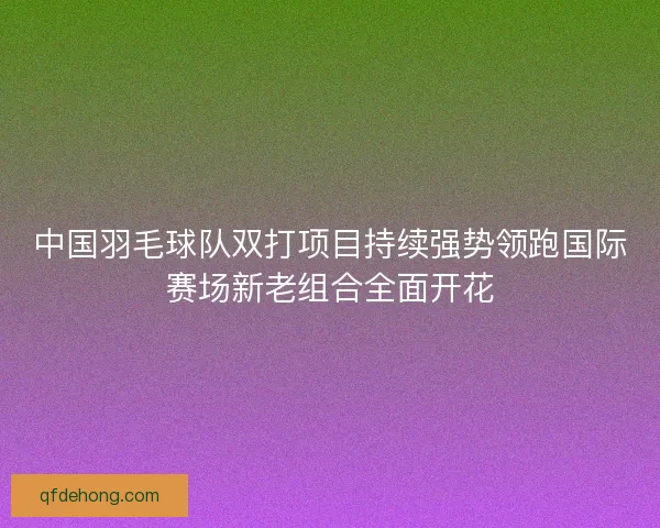 中国羽毛球队双打项目持续强势领跑国际赛场新老组合全面开花