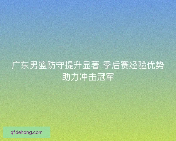 广东男篮防守提升显著 季后赛经验优势助力冲击冠军