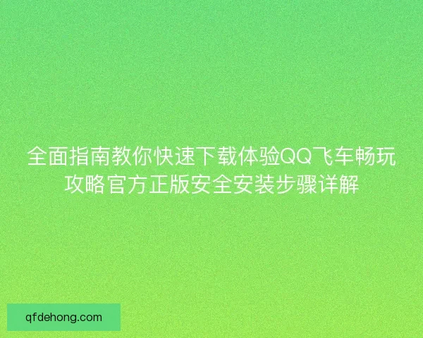 全面指南教你快速下载体验QQ飞车畅玩攻略官方正版安全安装步骤详解