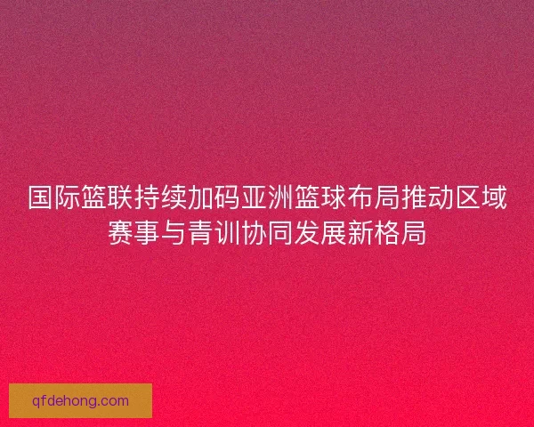 国际篮联持续加码亚洲篮球布局推动区域赛事与青训协同发展新格局